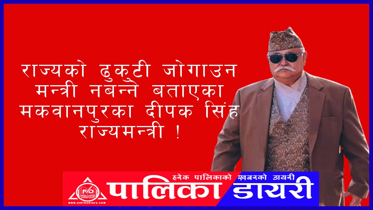 राज्यको ढुकुटी जोगाउन मन्त्री नबन्ने बताएका मकवानपुरका दीपक सिंह राज्यमन्त्री !